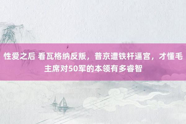 性爱之后 看瓦格纳反叛，普京遭铁杆逼宫，才懂毛主席对50军的