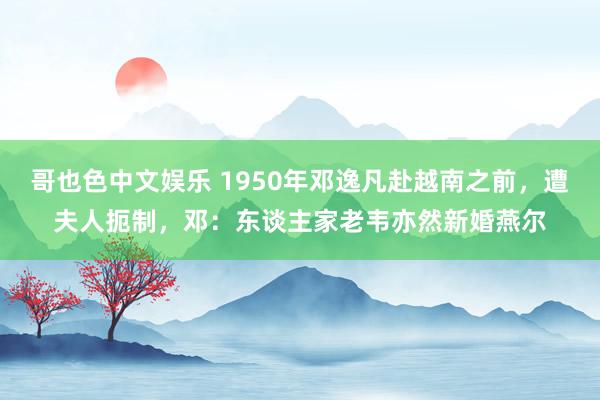 哥也色中文娱乐 1950年邓逸凡赴越南之前，遭夫人扼制，邓：东谈主家老韦亦然新婚燕尔