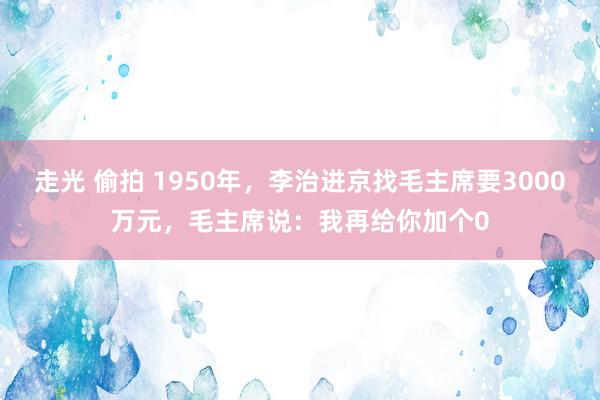 走光 偷拍 1950年，李治进京找毛主席要3000万元，毛主席说：我再给你加个0