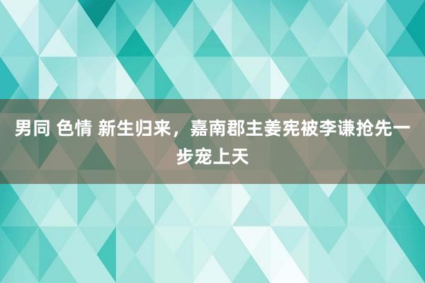 男同 色情 新生归来，嘉南郡主姜宪被李谦抢先一步宠上天