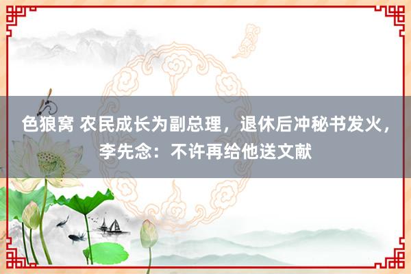 色狼窝 农民成长为副总理，退休后冲秘书发火，李先念：不许再给