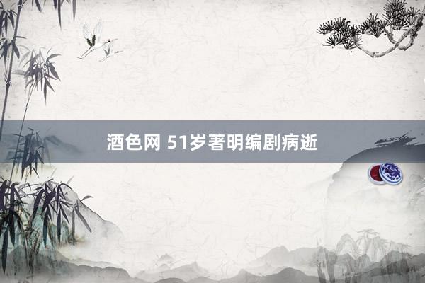酒色网 51岁著明编剧病逝