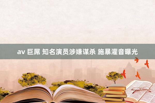 av 巨屌 知名演员涉嫌谋杀 施暴灌音曝光
