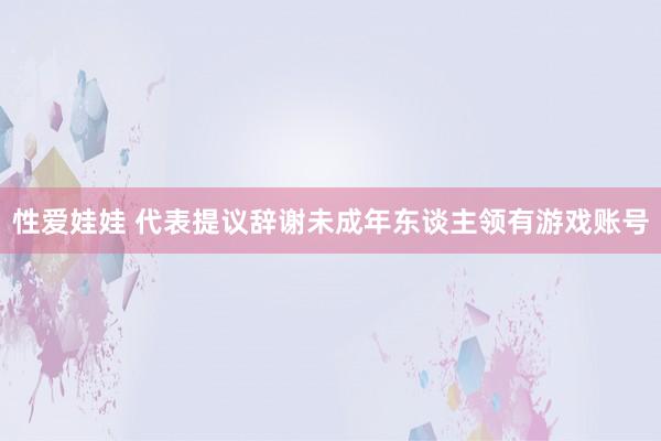 性爱娃娃 代表提议辞谢未成年东谈主领有游戏账号