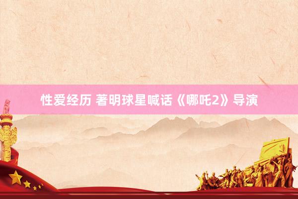 性爱经历 著明球星喊话《哪吒2》导演