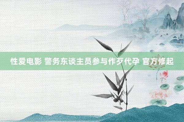 性爱电影 警务东谈主员参与作歹代孕 官方修起