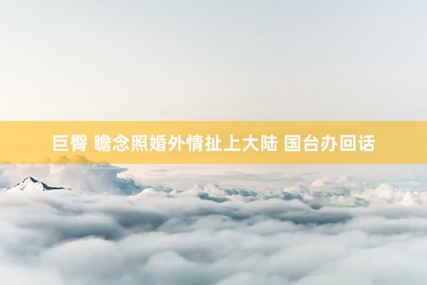 巨臀 瞻念照婚外情扯上大陆 国台办回话