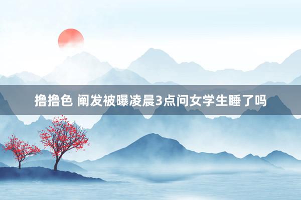 撸撸色 阐发被曝凌晨3点问女学生睡了吗