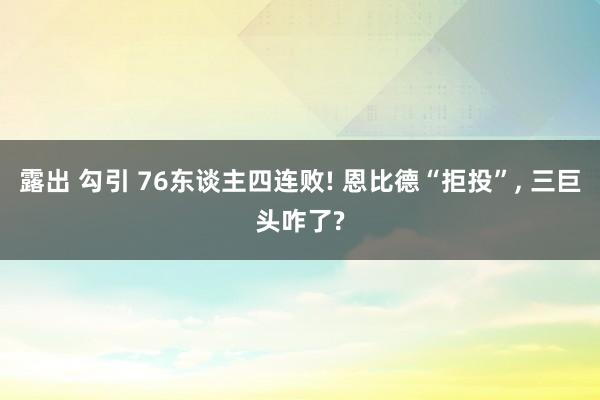 露出 勾引 76东谈主四连败! 恩比德“拒投”， 三巨头咋了?