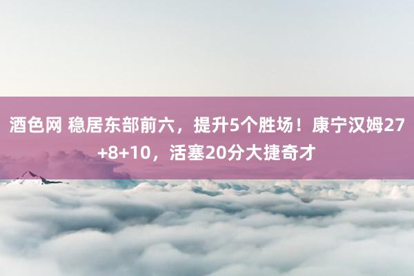 酒色网 稳居东部前六，提升5个胜场！康宁汉姆27+8+10，