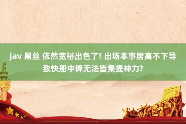 jav 黑丝 依然宽裕出色了! 出场本事居高不下导致快船中锋无法皆集提神力?