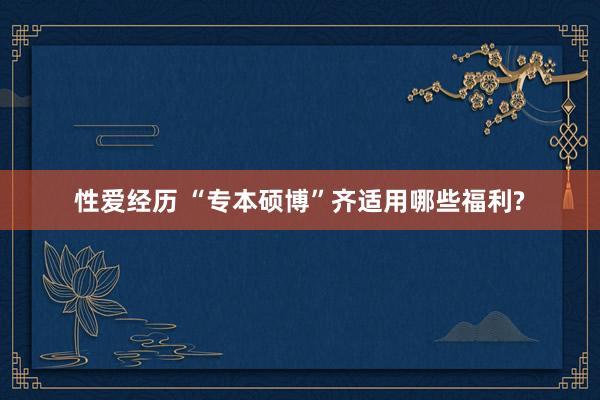 性爱经历 “专本硕博”齐适用哪些福利?