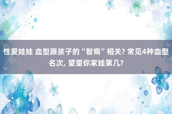 性爱娃娃 血型跟孩子的“智商”相关? 常见4种血型名次, 望