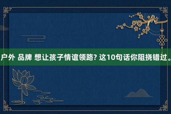 户外 品牌 想让孩子情谊领路? 这10句话你阻挠错过。