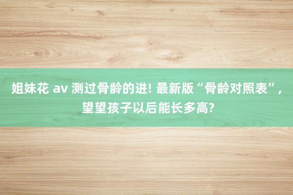 姐妹花 av 测过骨龄的进! 最新版“骨龄对照表”， 望望孩子以后能长多高?
