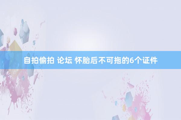 自拍偷拍 论坛 怀胎后不可拖的6个证件