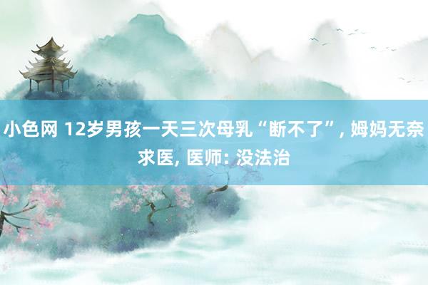 小色网 12岁男孩一天三次母乳“断不了”, 姆妈无奈求医, 