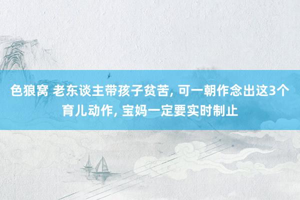 色狼窝 老东谈主带孩子贫苦， 可一朝作念出这3个育儿动作， 宝妈一定要实时制止