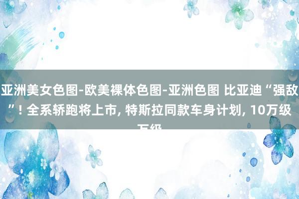 亚洲美女色图-欧美裸体色图-亚洲色图 比亚迪“强敌”! 全系