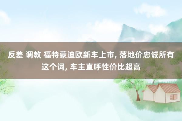 反差 调教 福特蒙迪欧新车上市, 落地价忠诚所有这个词, 车