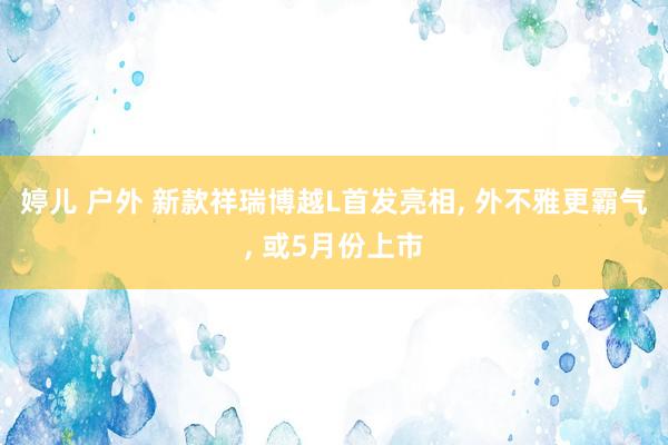 婷儿 户外 新款祥瑞博越L首发亮相, 外不雅更霸气, 或5月