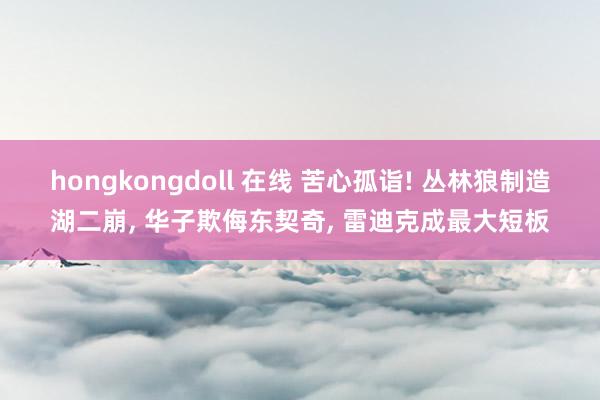 hongkongdoll 在线 苦心孤诣! 丛林狼制造湖二崩， 华子欺侮东契奇， 雷迪克成最大短板