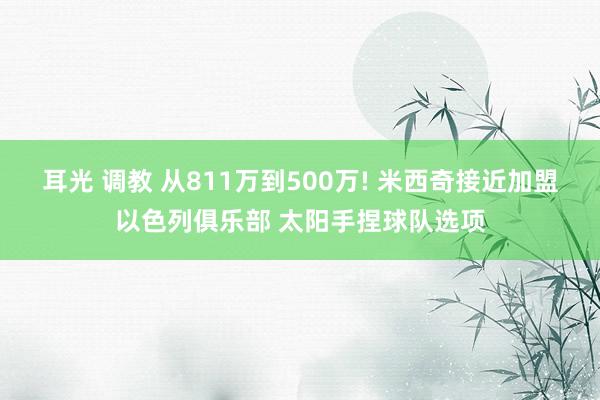 耳光 调教 从811万到500万! 米西奇接近加盟以色列俱乐部 太阳手捏球队选项