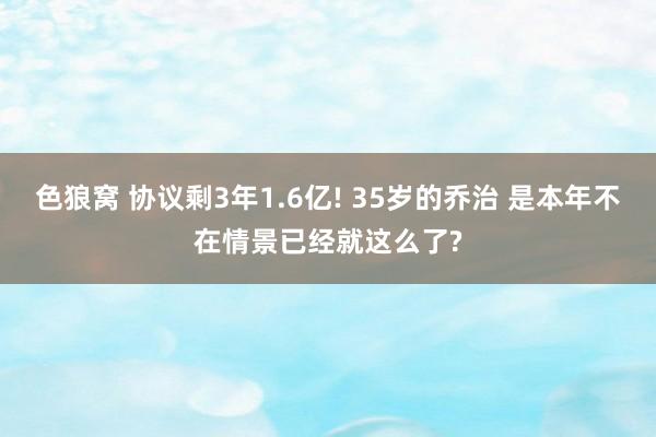 色狼窝 协议剩3年1.6亿! 35岁的乔治 是本年不在情景已经就这么了?