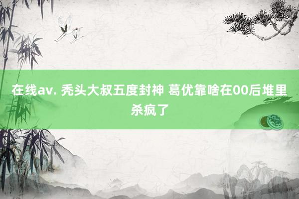 在线av. 秃头大叔五度封神 葛优靠啥在00后堆里杀疯了