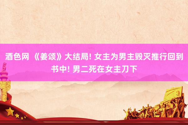 酒色网 《姜颂》大结局! 女主为男主毁灭推行回到书中! 男二