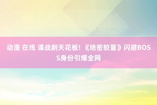 动漫 在线 谍战剧天花板! 《绝密较量》闪避BOSS身份引爆