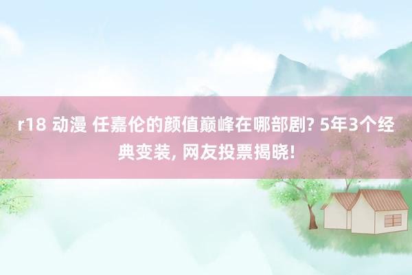 r18 动漫 任嘉伦的颜值巅峰在哪部剧? 5年3个经典变装,