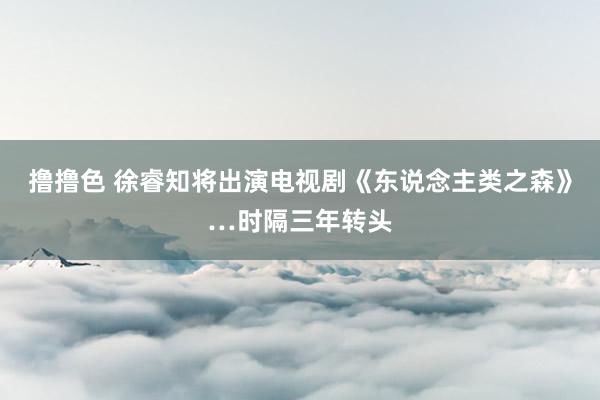 撸撸色 徐睿知将出演电视剧《东说念主类之森》…时隔三年转头