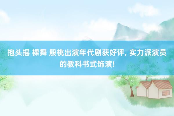 抱头摇 裸舞 殷桃出演年代剧获好评, 实力派演员的教科书式饰