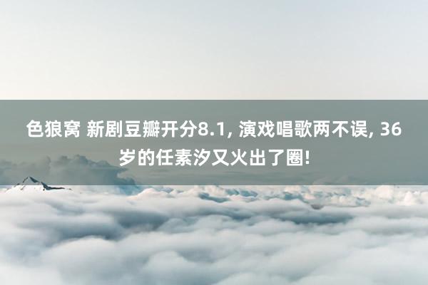 色狼窝 新剧豆瓣开分8.1, 演戏唱歌两不误, 36岁的任素