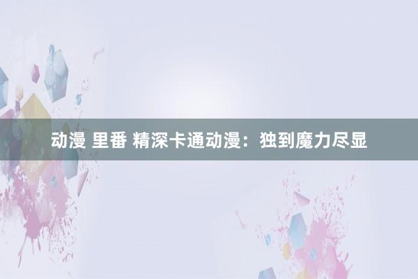 动漫 里番 精深卡通动漫：独到魔力尽显