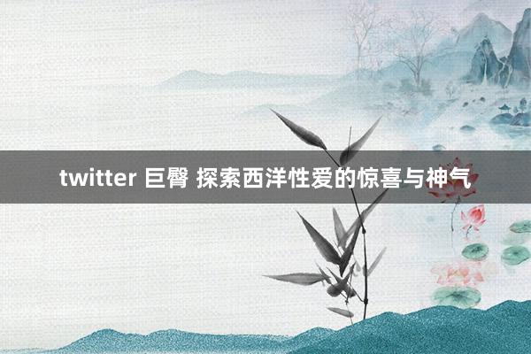 twitter 巨臀 探索西洋性爱的惊喜与神气