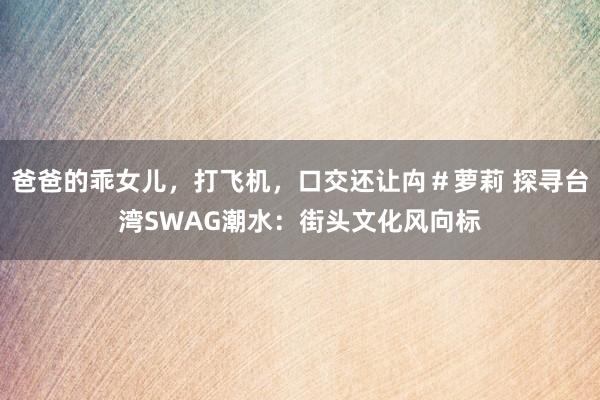 爸爸的乖女儿，打飞机，口交还让禸＃萝莉 探寻台湾SWAG潮水