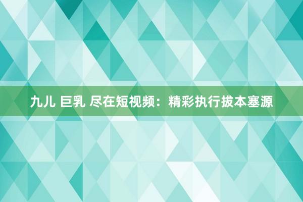 九儿 巨乳 尽在短视频：精彩执行拔本塞源