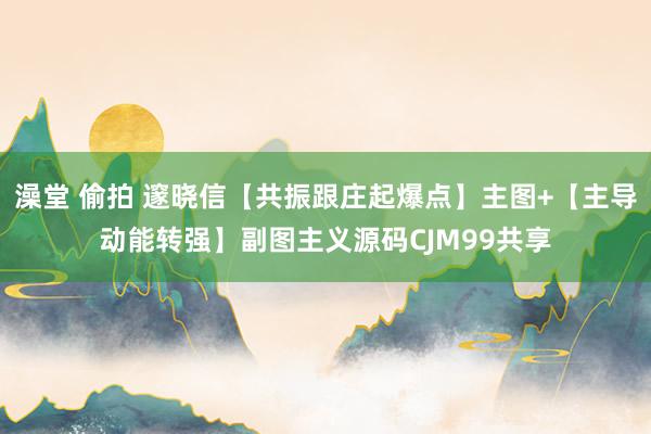 澡堂 偷拍 邃晓信【共振跟庄起爆点】主图+【主导动能转强】副图主义源码CJM99共享