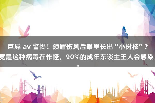 巨屌 av 警惕！须眉伤风后眼里长出“小树枝”？竟是这种病毒在作怪，90%的成年东谈主王人会感染！