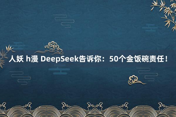 人妖 h漫 DeepSeek告诉你：50个金饭碗责任！