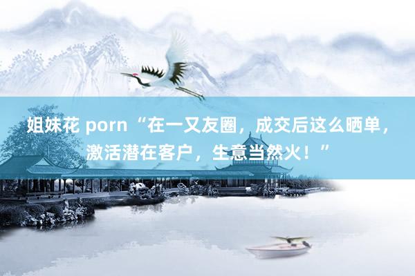 姐妹花 porn “在一又友圈，成交后这么晒单，激活潜在客户