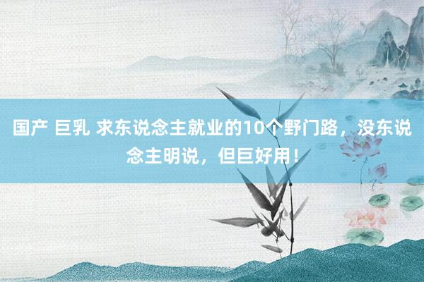 国产 巨乳 求东说念主就业的10个野门路，没东说念主明说，但