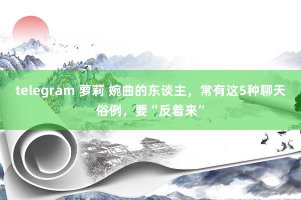 telegram 萝莉 婉曲的东谈主，常有这5种聊天俗例，要“反着来”