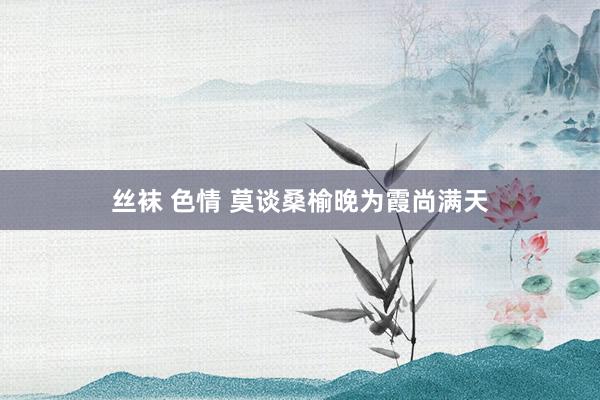 丝袜 色情 莫谈桑榆晚为霞尚满天