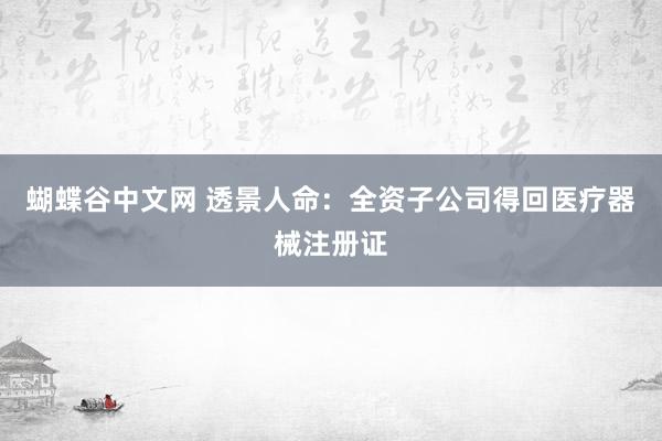 蝴蝶谷中文网 透景人命：全资子公司得回医疗器械注册证