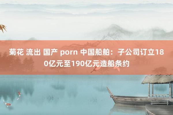 菊花 流出 国产 porn 中国船舶：子公司订立180亿元至