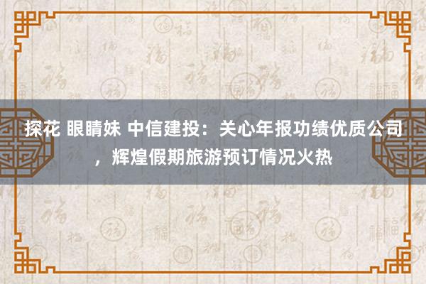 探花 眼睛妹 中信建投：关心年报功绩优质公司，辉煌假期旅游预订情况火热
