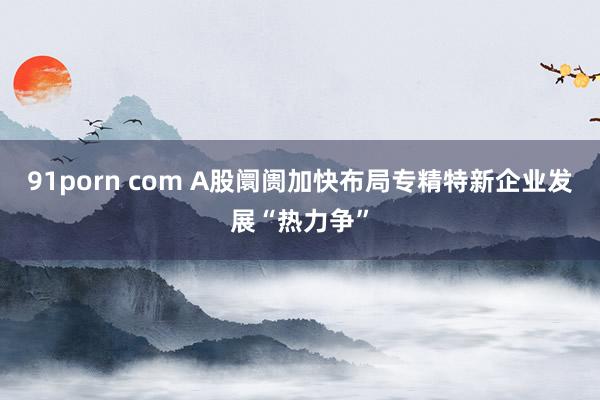 91porn com A股阛阓加快布局专精特新企业发展“热力争”